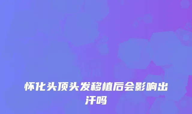 怀化头顶头发移植后会影响出汗吗
