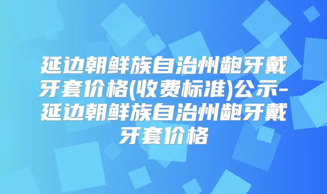 延边朝鲜族自治州龅牙戴牙套价格(收费标准)公示-延边朝鲜族自治州龅牙戴牙套价格
