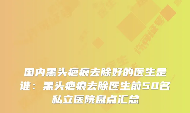 国内黑头疤痕去除好的医生是谁:黑头疤痕去除医生前50名私立医院盘点汇总