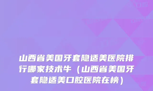 山西省美国牙套隐适美医院排行哪家技术牛（山西省美国牙套隐适美口腔医院在榜）