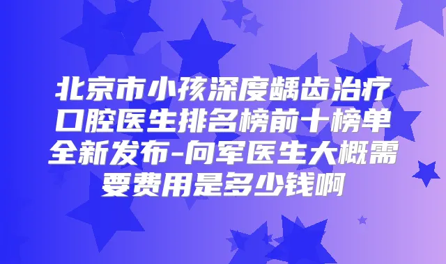 北京市小孩深度龋齿口腔医生排名榜前十榜单全新发布-向军医生大概需要费用是多少钱啊