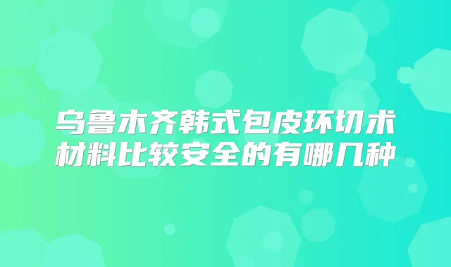 乌鲁木齐韩式包皮环切术材料比较安全的有哪几种