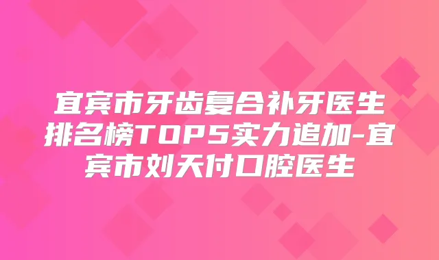 宜宾市牙齿复合补牙医生排名榜TOP5实力追加-宜宾市刘天付口腔医生