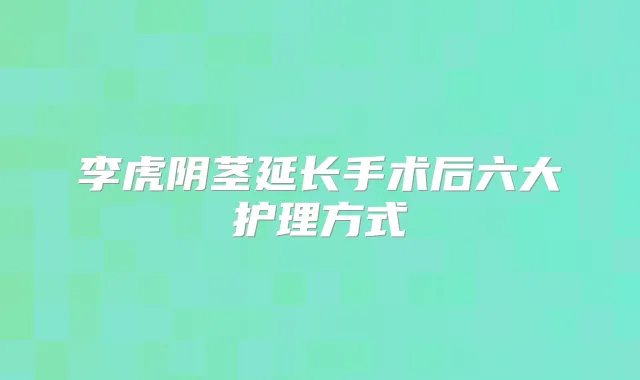李虎阴茎延长手术后六大护理方式