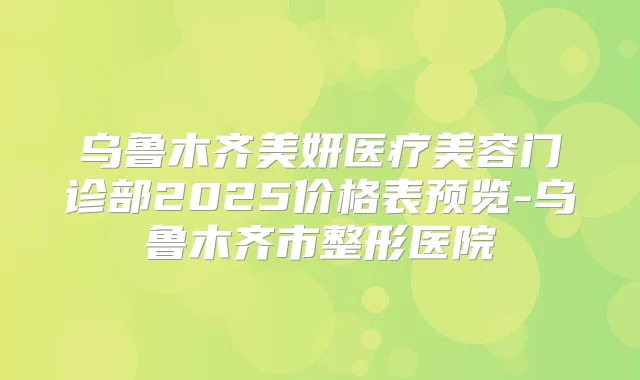 乌鲁木齐美妍医疗美容门诊部2025价格表预览-乌鲁木齐市整形医院