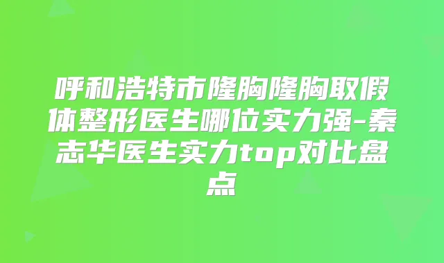 呼和浩特市隆胸隆胸取假体整形医生哪位实力强-秦志华医生实力top对比盘点