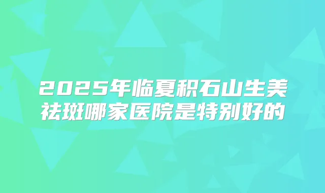2025年临夏积石山生美祛斑哪家医院是特别好的