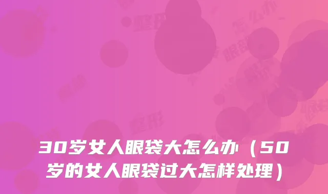 30岁女人眼袋大怎么办(50岁的女人眼袋过大怎样处理)