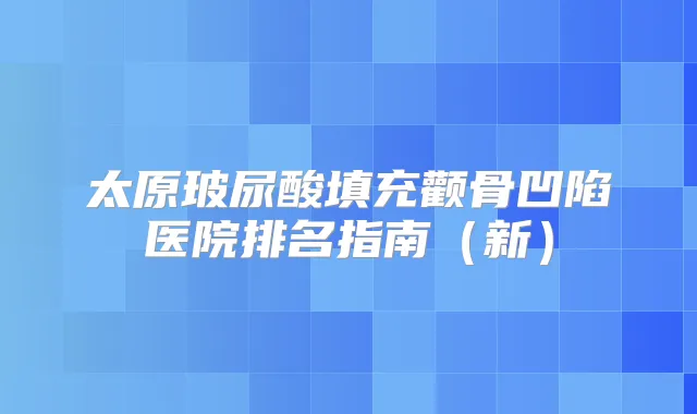 太原玻尿酸填充颧骨凹陷医院排名指南（新）