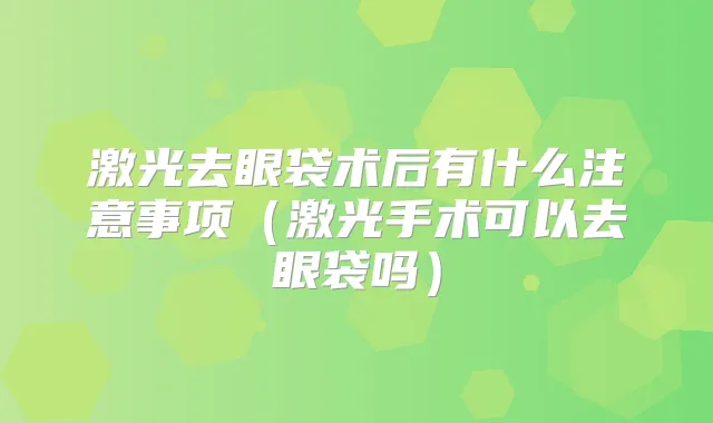 激光去眼袋术后有什么注意事项（激光手术可以去眼袋吗）