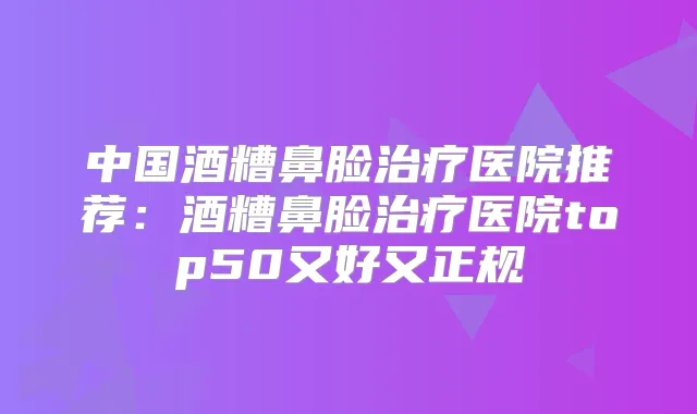 中国酒糟鼻脸医院推荐:酒糟鼻脸医院top50又好又正规