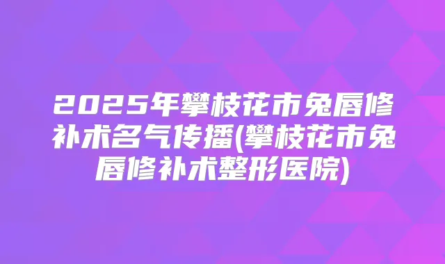 2025年攀枝花市兔唇修补术名气传播(攀枝花市兔唇修补术整形医院)