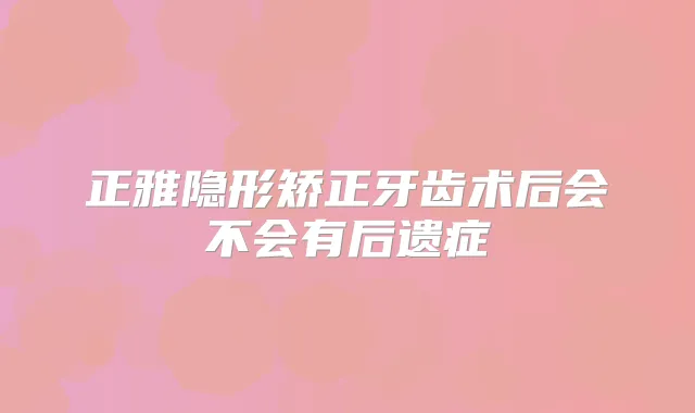 正雅隐形矫正牙齿术后会不会有后遗症