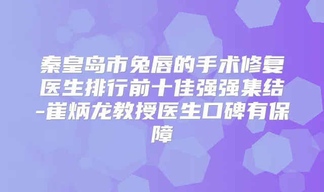 秦皇岛市兔唇的手术修复医生排行前十佳强强集结-崔炳龙教授医生口碑有保障