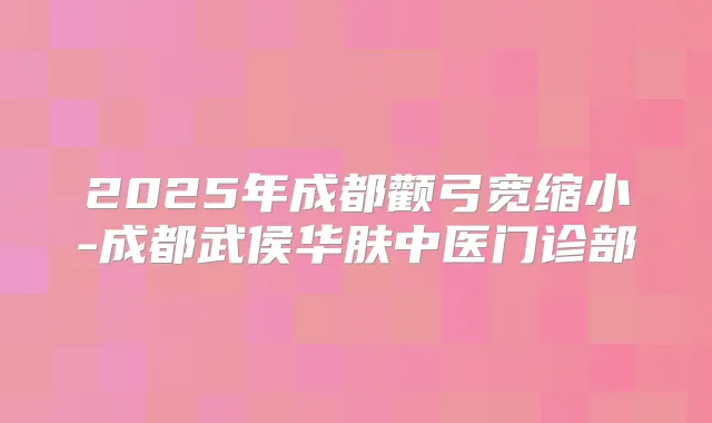 2025年成都颧弓宽缩小-成都武侯华肤中医门诊部
