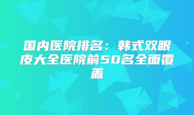 国内医院排名:韩式双眼皮大全医院前50名全面覆盖