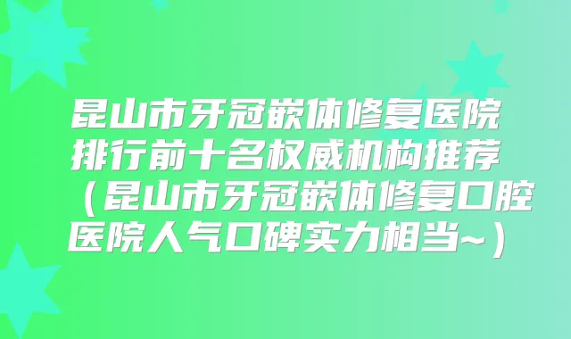 昆山市牙冠嵌体修复医院排行前十名机构推荐(昆山市牙冠嵌体修复口腔医院人气口碑实力相当~)