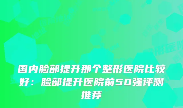 国内脸部提升那个整形医院比较好:脸部提升医院前50强评测推荐