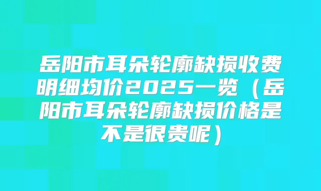 岳阳市耳朵轮廓缺损收费明细均价2025一览（岳阳市耳朵轮廓缺损价格是不是很贵呢）