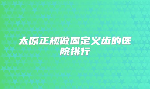 太原正规做固定义齿的医院排行