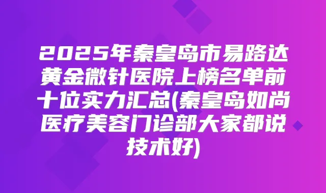 2025年秦皇岛市易路达黄金微针医院上榜名单前十位实力汇总(秦皇岛如尚医疗美容门诊部大家都说技术好)