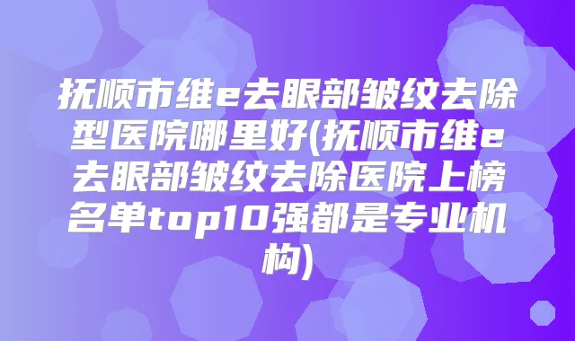 抚顺市维e去眼部皱纹去除型医院哪里好(抚顺市维e去眼部皱纹去除医院上榜名单top10强都是专业机构)