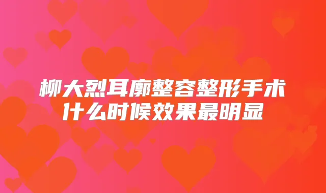 柳大烈耳廓整容整形手术什么时候效果明显