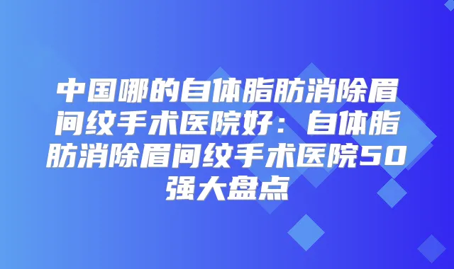 中国哪的自体脂肪消除眉间纹手术医院好:自体脂肪消除眉间纹手术医院50强大盘点