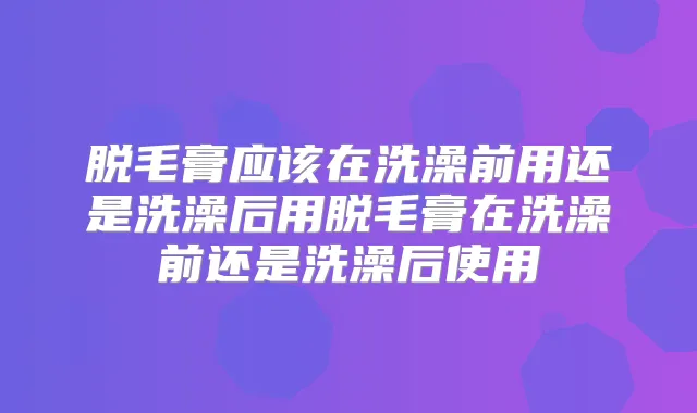 脱毛膏应该在洗澡前用还是洗澡后用脱毛膏在洗澡前还是洗澡后使用