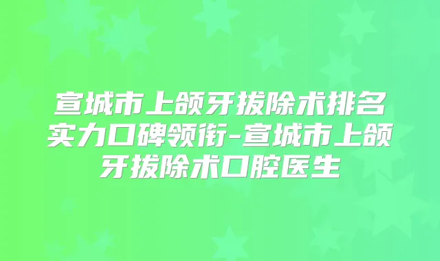 宣城市上颌牙拔除术排名实力口碑领衔-宣城市上颌牙拔除术口腔医生