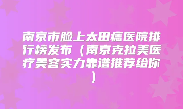 南京市脸上太田痣医院排行榜发布(南京克拉美医疗美容实力靠谱推荐给你)