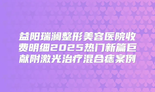益阳瑞澜整形美容医院收费明细2025热门新篇巨献附激光混合痣案例