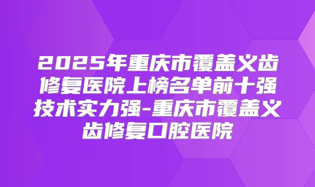 2025年重庆市覆盖义齿修复医院上榜名单前十强技术实力强-重庆市覆盖义齿修复口腔医院