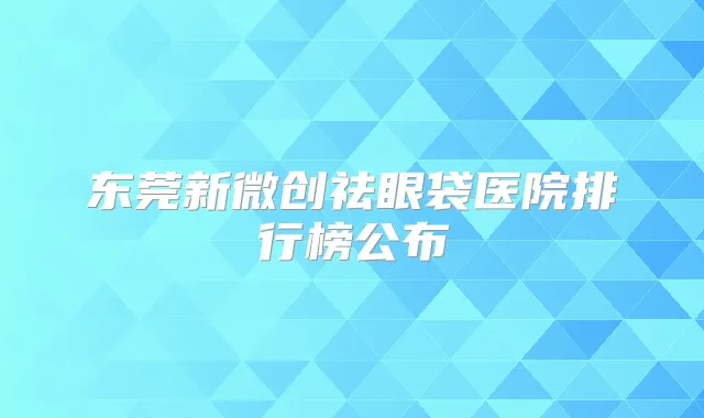 东莞新微创祛眼袋医院排行榜公布