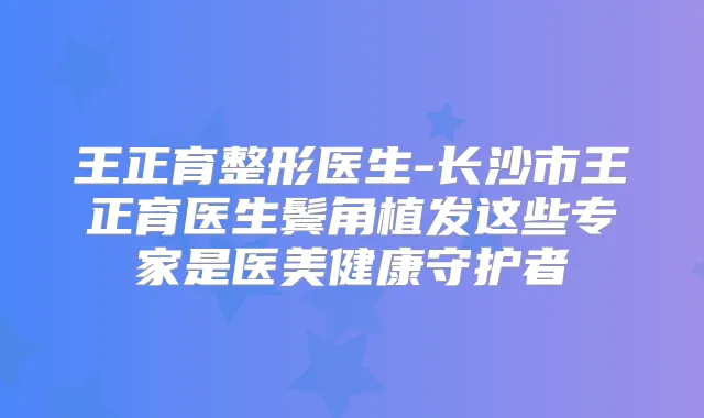 王正育整形医生-长沙市王正育医生鬓角植发这些专家是医美健康守护者