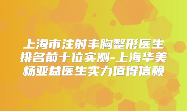 上海市注射丰胸整形医生排名前十位实测-上海华美杨亚益医生实力值得信赖