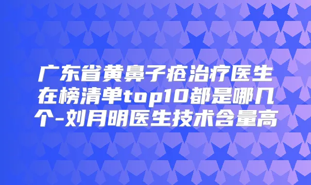 广东省黄鼻子疮医生在榜清单top10都是哪几个-刘月明医生技术含量高