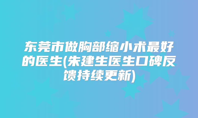 东莞市做胸部缩小术好的医生(朱建生医生口碑反馈持续更新)