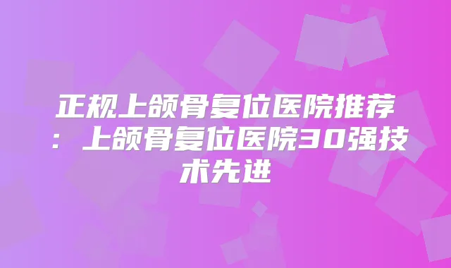 正规上颌骨复位医院推荐：上颌骨复位医院30强技术先进