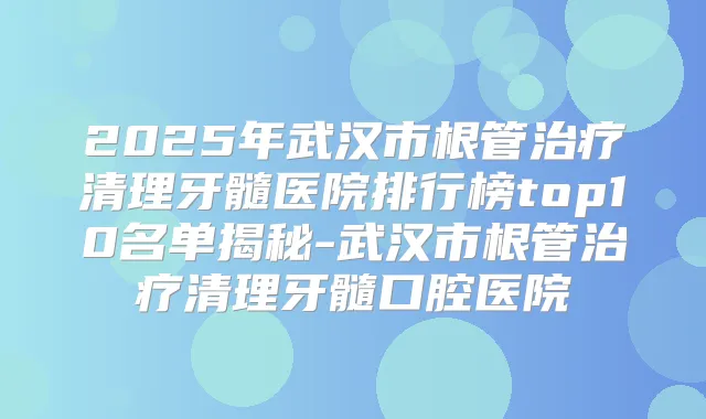 2025年武汉市根管清理牙髓医院排行榜top10名单揭秘-武汉市根管清理牙髓口腔医院