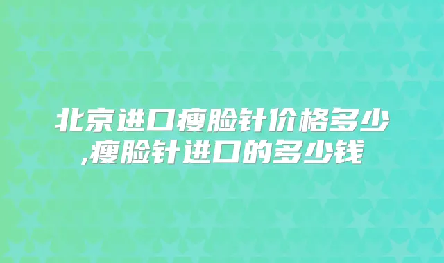 北京进口瘦脸针价格多少,瘦脸针进口的多少钱
