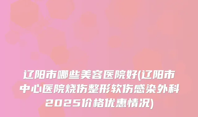 辽阳市哪些美容医院好(辽阳市中心医院烧伤整形软伤感染外科2025价格优惠情况)