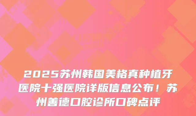 2025苏州韩国美格真种植牙医院十强医院详版信息公布！苏州善德口腔诊所口碑点评