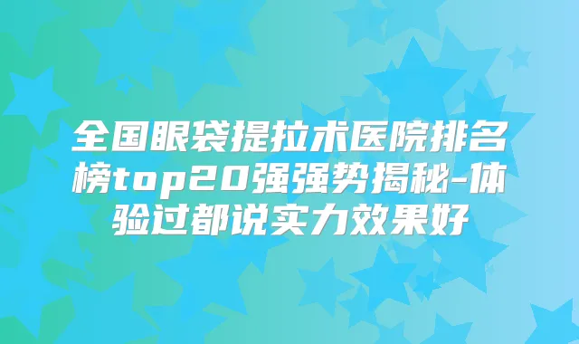 全国眼袋提拉术医院排名榜top20强强势揭秘-体验过都说实力效果好