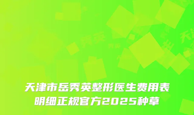天津市岳秀英整形医生费用表明细正规官方2025种草