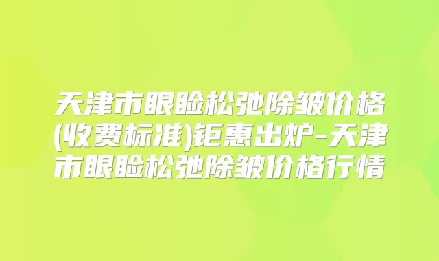 天津市眼睑松弛除皱价格(收费标准)钜惠出炉-天津市眼睑松弛除皱价格行情