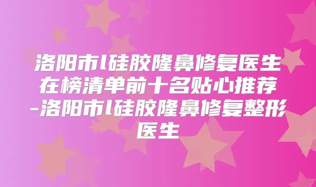 洛阳市l硅胶隆鼻修复医生在榜清单前十名贴心推荐-洛阳市l硅胶隆鼻修复整形医生
