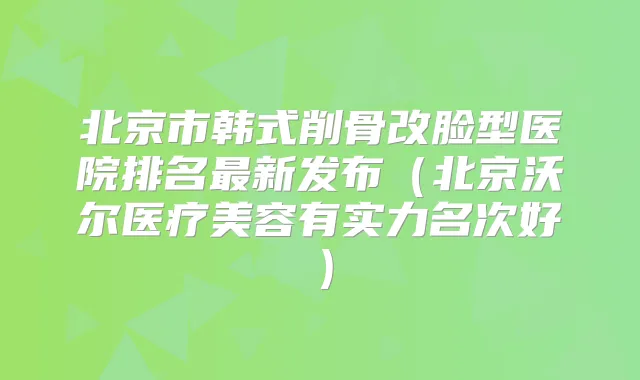 北京市韩式削骨改脸型医院排名新发布(北京沃尔医疗美容有实力名次好)