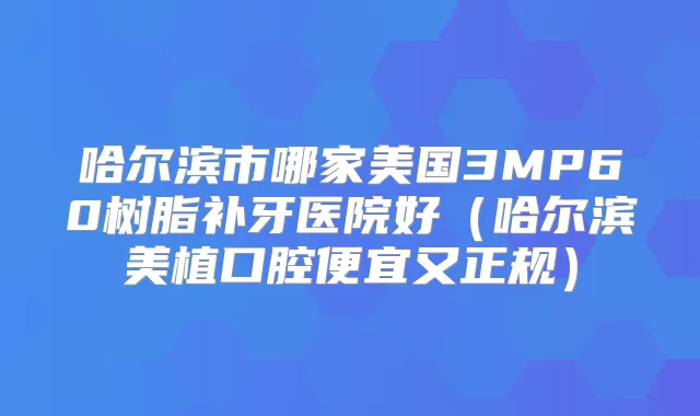 哈尔滨市哪家美国3MP60树脂补牙医院好(哈尔滨美植口腔便宜又正规)