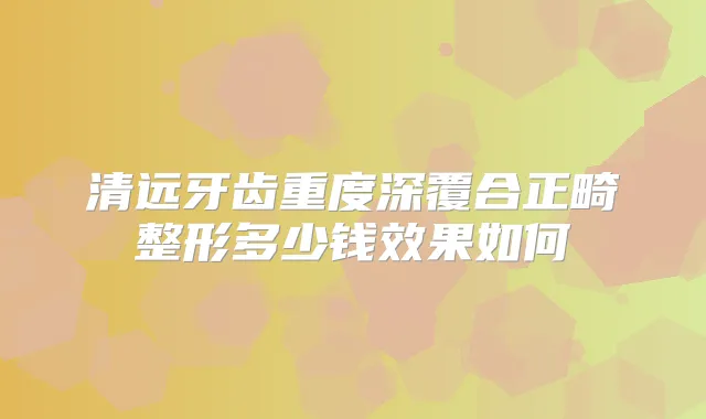 清远牙齿重度深覆合正畸整形多少钱效果如何